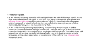 • The Language Zoo
• In the industry driven by hype and unrealistic promises, the new shiny things appear all the
time and the developers are eager to use them right away in production. And indeed, the
microservice architecture enables us to make such choices regarding the best language
or/and framework to solve the business (or even technical) problems in a most efficient
manner (but certainly does not mandate doing that).
• In the same vein of promoting responsibility and ownership it looks logical to let the
individual teams make the technological decisions. The truth is though in reality it is quite
expensive to deal with the zoo of different languages and frameworks. That is why if you look
around, you will see that most of the industry leaders bet on 2-3 primary programming
languages, an important observation to keep in mind while evolving your microservices
implementations.
 