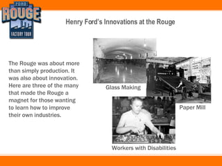 The Rouge was about more than simply production. It was also about innovation. Here are three of the many that made the Rouge a magnet for those wanting to learn how to improve their own industries. Glass Making Paper Mill Workers with Disabilities 