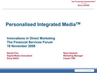Personalised Integrated MediaTM

Innovations in Direct Marketing
The Financial Services Forum
18 November 2008

Daniel Finn                       Ryan Haylock
Digital Media Consultant          Marketing Manager
Sony DADC                         Lloyds TSB
 