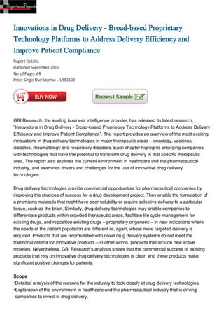 Innovations in Drug Delivery - Broad-based Proprietary
Technology Platforms to Address Delivery Efficiency and
Improve Patient Compliance
Report Details:
Published:September 2012
No. of Pages: 69
Price: Single User License – US$3500




GBI Research, the leading business intelligence provider, has released its latest research,
“Innovations in Drug Delivery - Broad-based Proprietary Technology Platforms to Address Delivery
Efficiency and Improve Patient Compliance”. The report provides an overview of the most exciting
innovations in drug delivery technologies in major therapeutic areas – oncology, vaccines,
diabetes, rheumatology and respiratory diseases. Each chapter highlights emerging companies
with technologies that have the potential to transform drug delivery in that specific therapeutic
area. The report also explores the current environment in healthcare and the pharmaceutical
industry, and examines drivers and challenges for the use of innovative drug delivery
technologies.


Drug delivery technologies provide commercial opportunities for pharmaceutical companies by
improving the chances of success for a drug development project. They enable the formulation of
a promising molecule that might have poor solubility or require selective delivery to a particular
tissue, such as the brain. Similarly, drug delivery technologies may enable companies to
differentiate products within crowded therapeutic areas, facilitate life cycle management for
existing drugs, and reposition existing drugs – proprietary or generic – in new indications where
the needs of the patient population are different or, again, where more targeted delivery is
required. Products that are reformulated with novel drug delivery systems do not meet the
traditional criteria for innovative products – in other words, products that include new active
moieties. Nevertheless, GBI Research’s analysis shows that the commercial success of existing
products that rely on innovative drug delivery technologies is clear, and these products make
significant positive changes for patients.


Scope
•Detailed analysis of the reasons for the industry to look closely at drug delivery technologies.
•Exploration of the environment in healthcare and the pharmaceutical industry that is driving
 companies to invest in drug delivery.
 