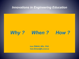 Innovations in Engineering Education
Why ? When ? How ?
Ivan ŠIMAN, MSc. PhD.
Ivan.Siman@fs.cvut.cz
 