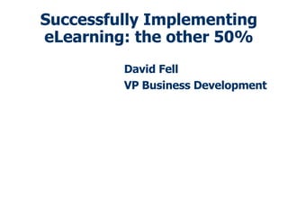 Successfully Implementing eLearning: the other 50% David Fell VP Business Development 