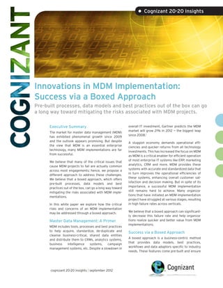• Cognizant 20-20 Insights




Innovations in MDM Implementation:
Success via a Boxed Approach
Pre-built processes, data models and best practices out of the box can go
a long way toward mitigating the risks associated with MDM projects.

      Executive Summary                                    overall IT investment, Gartner predicts the MDM
                                                           market will grow 21% in 2012 — the biggest leap
      The market for master data management (MDM)
                                                           since 2008.1
      has exhibited phenomenal growth since 2009
      and the outlook appears promising. But despite       A sluggish economy demands operational effi-
      the view that MDM is an essential enterprise         ciencies and quicker returns from all technology
      technology, many MDM implementations are far         investments. This has increased the focus on MDM
      from successful.                                     as MDM is a critical enabler for efficient operation
                                                           of most enterprise IT systems like ERP, marketing
      We believe that many of the critical issues that
                                                           analytics, CRM and more. MDM provides these
      cause MDM projects to fail are actually common
                                                           systems with accurate and standardized data that
      across most engagements; hence, we propose a
                                                           in turn improves the operational efficiencies of
      different approach to address these challenges.
                                                           these systems, enhancing overall customer sat-
      We believe that a boxed approach, which offers
                                                           isfaction and decision making. But in spite of its
      pre-built processes, data models and best
                                                           importance, a successful MDM implementation
      practices out of the box, can go a long way toward
                                                           still remains hard to achieve. Many organiza-
      mitigating the risks associated with MDM imple-
                                                           tions that have initiated an MDM implementation
      mentations.
                                                           project have struggled at various stages, resulting
      In this white paper we explore how the critical      in high failure rates across verticals.
      risks and concerns of an MDM implementation
                                                           We believe that a boxed approach can significant-
      may be addressed through a boxed approach.
                                                           ly decrease this failure rate and help organiza-
      Master Data Management: A Primer                     tions realize quicker and better value from MDM
                                                           implementations.
      MDM includes tools, processes and best practices
      to help acquire, standardize, de-duplicate and       Success via a Boxed Approach
      cleanse business-critical, shared data entities
                                                           A boxed approach is a business-centric method
      and distribute them to CRMs, analytics systems,
                                                           that provides data models, best practices,
      business    intelligence   systems,   campaign
                                                           workflows and data adaptors specific to industry
      management systems, etc. Despite a slowdown in
                                                           needs. These features come pre-built and ensure




      cognizant 20-20 insights | september 2012
 