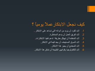 ‫؟‬ ً‫ا‬‫يومي‬ ً‫ال‬‫االبتكارعم‬ ‫نجعل‬ ‫كيف‬
.1‫االبتكار‬ ‫على‬ ‫تساعد‬ ‫التي‬ ‫أدواته‬ ‫من‬ ‫يزيد‬ ‫أن‬ ‫للفرد‬ ‫البد‬.
.2‫المخاطرة‬ ‫يدعم‬ ‫أن‬ ‫العمل‬ ‫لفريق‬ ‫البد‬.
.3‫االبتكارات‬ ‫تنفيذ‬ ‫تدعم‬ ‫بطريقة‬ ‫تهيكل‬ ‫أن‬ ‫للمنظمة‬ ‫البد‬.
.4‫االبتكار‬ ‫في‬ ‫قيمة‬ ‫يجد‬ ‫أن‬ ‫المستهدف‬ ‫للسوق‬ ‫البد‬.
.5‫االبتكار‬ ‫هذا‬ ‫يجيز‬ ‫أن‬ ‫للمجتمع‬ ‫البد‬.
.6‫االبتكار‬ ‫هذا‬ ‫تمكن‬ ‫أن‬ ‫الطبيعة‬ ‫وقوانيين‬ ‫للتكنولوجيا‬ ‫البد‬.
 