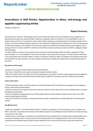 Find Industry reports, Company profiles
ReportLinker                                                                                                          and Market Statistics
                                                >> Get this Report Now by email!



Innovations in Soft Drinks: Opportunities in detox, anti-energy and
appetite suppressing drinks
Published on May 2010

                                                                                                                                    Report Summary

Soft drinks are non-alcoholic, carbonated as well as non-carbonated beverages and can be classified into seven categories. The
global soft drinks market was valued at $479bn in 2009 and is projected to grow at a CAGR of 3.1% to reach $556bn in 2014. In
Western Europe and the US, the soft drinks market is fairly matured, registering a moderate growth rate. Emerging markets such as
Russia, China, Brazil and Mexico will play critical role in the development of global soft drinks industry due to rise in purchasing power
of middle class population and investment in food and drink supply chain infrastructure. Naturally functional and indulgence are the
emerging trends in innovation and NPD in soft drinks market. Ethical concerns are driving innovation and NPD in packaging material
and technologies.
The report contains a summary of the important and novel soft drinks launched between 2006 and 2009 as reported by Product
Launch Analytics, an in-house database of new product launches in fast moving consumer goods. This report analyzes market data
on the value growth of the soft drinks market. Innovation and NPD are analyzed by region and category and emerging market trends
are illustrated in the report. Moreover, this report enables manufacturers to identify the emerging trends and growth opportunities in
soft drinks.


Key features of this report


' Dynamics of the major soft drinks markets during the period 2009'14.
' Key trends, market drivers and resistors to the growth of global soft drinks markets.
' NPD and innovation trends in the major soft drinks markets based on the analysis of growth in major categories and sub-categories.
' Analysis of innovative new soft drinks launched between 2006 and 2009 from the data sourced from Product Launch Analytics.


Scope of this report


' Predict future growth areas in soft drinks based on this report's forecasts to 2014 of market value by category and sub-category in
Europe, North America and Asia-Pacific.
' Identify key trends that are shaping the soft drinks market and examine the key market drivers to 2014 detailing trends in innovation,
packaging and product tags.
' Improve the targeting and effectiveness of your NPD strategy using this report's analysis of products launch data of over 6,000
product launched between 2006'09.
' Learn from the NPD and innovations in the global soft drinks markets to replicate their successes effectively in the future growth
markets.


Key Market Issues


' Health claim regulations ' The implementation of Article 13 health claim regulations in EU may adversely impact innovations and
NPD in soft drinks, as manufacturers will need to bear additional expense for scientifically proving the health claims before launching
a new product in the market.
' Health concerns in carbonates ' Consumption of carbonated soft drinks containing HFCS is directly related to health problems such
as obesity and diabetes, which is a primary reason for their declining sales in the developed markets such as the US. Soft drinks
manufacturers are therefore required to add low calorie sweeteners such as stevia and fortify their products with vitamins and


Innovations in Soft Drinks: Opportunities in detox, anti-energy and appetite suppressing drinks (From Slideshare)                                Page 1/9
 