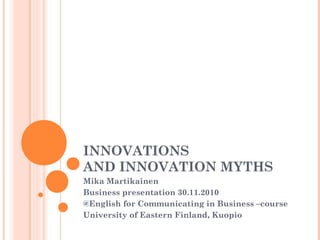 INNOVATIONS
AND INNOVATION MYTHS
Mika Martikainen
Business presentation 30.11.2010
@English for Communicating in Business –course
University of Eastern Finland, Kuopio
 
