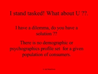 I stand tasked! What about U ??. I have a dilemma, do you have a solution ?? There is no demographic or psychographics profile set  for a given population of consumers. 
