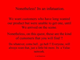 Nonetheless! Its an infatuation. We want customers who have long wanted our product but were unable to get one, until We arrived on the scene. Nonetheless, on this quest, these are the kind of customers that you will find !! Do whatever, come hell , go hell !! Everyone, will always want that, just a little bit more. Its  a Value network. 