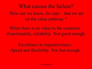 What causes the failure?   How can we know, for sure – that we are on the value pathway ? When there is no value to the customer. Functionality, reliability. Not good enough Excellence in responsiveness. -Speed and flexibility. Not fast enough. 