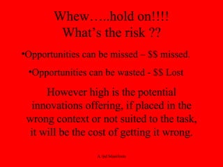 Whew…..hold on!!!! What’s the risk ?? Opportunities can be missed – $$ missed. Opportunities can be wasted - $$ Lost However high is the potential innovations offering, if placed in the wrong context or not suited to the task, it will be the cost of getting it wrong. 