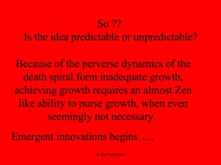 So ??  Is the idea predictable or unpredictable? Because of the perverse dynamics of the death spiral form inadequate growth, achieving growth requires an almost Zen like ability to purse growth, when even seemingly not necessary.  Emergent innovations begins….. 