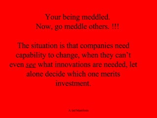 Your being meddled.  Now, go meddle others. !!!  The situation is that companies need capability to change, when they can’t even  see  what innovations are needed, let alone decide which one merits investment. 