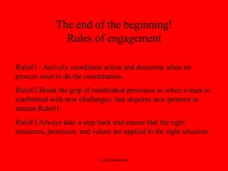 The end of the beginning! Rules of engagement Rule#1 : Actively coordinate action and decisions when no process exist to do the coordination. Rule#2:Break the grip of established processes so when a team is confronted with new challenges, that requires new patterns to sustain Rule#1. Rule#3:Always take a step back and ensure that the right resources, processes, and values are applied in the right situation. 