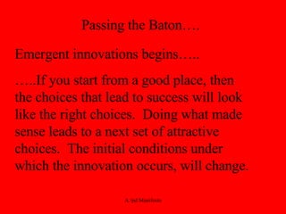 Passing the Baton…. Emergent innovations begins….. … ..If you start from a good place, then the choices that lead to success will look like the right choices.  Doing what made sense leads to a next set of attractive choices.  The initial conditions under which the innovation occurs, will change. 