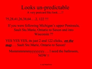 Looks un-predictable A very postcard like look….!! 75,28,41,26,38,64….2, 122 !!! If you were following Michigan’s upper Peninsula, Sault Ste.Marie, Ontario to Saxon and into Wisconsin ?? YES YES YES, its just 2 and 122 clicks,  on the map …. Sault Ste.Marie, Ontario to Saxon! Mommmmmmyyyyyyyy…. I need the bathroom, NOW  !! 