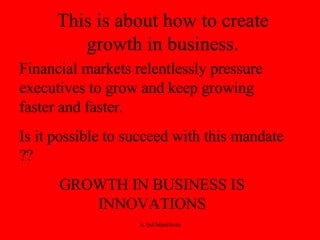 This is about how to create growth in business. Financial markets relentlessly pressure executives to grow and keep growing faster and faster.  Is it possible to succeed with this mandate ?? GROWTH IN BUSINESS IS INNOVATIONS 