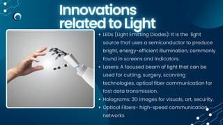 LEDs (Light Emitting Diodes): It is the light
source that uses a semiconductor to produce
bright, energy-efficient illumination, commonly
found in screens and indicators.
Lasers: A focused beam of light that can be
used for cutting, surgery, scanning
technologies, optical fiber communication for
fast data transmission.
Holograms: 3D images for visuals, art, security.
Optical Fibers- high-speed communication
networks
 