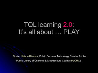 TQL learning  2.0 : It’s all about … PLAY Quote:  Helene Blowers , Public Services Technology Director for the Public Library of Charlotte & Mecklenburg County ( PLCMC ).   