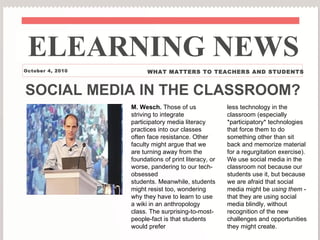 SOCIAL MEDIA IN THE CLASSROOM? M. Wesch.  Those of us striving to integrate participatory media literacy practices into our classes often face resistance. Other faculty might argue that we are turning away from the foundations of print literacy, or worse, pandering to our tech-obsessed students. Meanwhile, students might resist too, wondering why they have to learn to use a wiki in an anthropology class. The surprising-to-most-people-fact is that students would prefer less technology in the classroom (especially *participatory* technologies that force them to do something other than sit back and memorize material for a regurgitation exercise).  We use social media in the classroom not because our students use it, but because we are afraid that social media might be  using them  - that they are using social media blindly, without recognition of the new challenges and opportunities they might create. ELEARNING NEWS October 4, 2010 WHAT MATTERS TO TEACHERS AND STUDENTS 