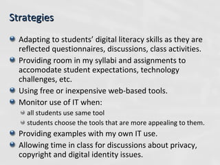 Adapting to students’ digital literacy skills as they are reflected questionnaires, discussions, class activities. Providing room in my syllabi and assignments to accomodate student expectations, technology challenges, etc. Using free or inexpensive web-based tools. Monitor use of IT when: all students use same tool  students choose the tools that are more appealing to them. Providing examples with my own IT use. Allowing time in class for discussions about privacy, copyright and digital identity issues. Strategies 