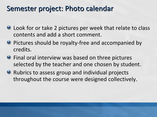 Look for or take 2 pictures per week that relate to class contents and add a short comment. Pictures should be royalty-free and accompanied by credits. Final oral interview was based on three pictures selected by the teacher and one chosen by student. Rubrics to assess group and individual projects throughout the course were designed collectively. Semester project: Photo calendar 