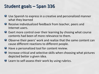 Student goals – Span 336 Use Spanish to express in a creative and personalized manner what they learned Receive individualized feedback from teacher, peers and Internet users. Exert more control over their learning by chosing what course contents had been of more relevance to them. Observe their peers’ work and realize that the same content can cause different reactions to different people. Have a personalized tool for content review. Increase critical and selective skills when choosing what pictures depicted better a given idea. Learn to self-assess their work by using rubrics. 