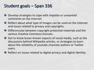 Student goals – Span 336 Develop strategies to cope with impolite or unwanted comments on the Internet. Reflect about what type of images can be used on the Internet and issues related to privacy and copyrights. Differenciate between copyright protected materials and the various  Creative Commons  licenses. Get to know lesser-known aspects of social media, such as the discussions behind Wikipedia articles, or strategies to learn about the reliability of youtube channels authors or Twitter users. Reflect on issues related to digital privacy and digital identity. 