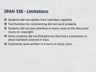 SPAN 336 - Limitations Students did not update their calendars regularly Tool function for commenting did not work properly. Students did not pay attention in many cases to the discussed issues on copyright. Some students did not find pictures that had a connection to what had been covered in class. Comments were written in a hurry in many cases. 