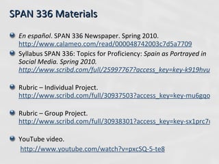 SPAN 336 Materials En español . SPAN 336 Newspaper.  Spring 2010.  http://www.calameo.com/read/000048742003c7d5a7709   Syllabus SPAN 336: Topics for Proficiency:  Spain as Portrayed in Social Media. Spring 2010.  http://www.scribd.com/full/25997767?access_key=key-k919hvupfagguclg298   Rubric – Individual Project.  http://www.scribd.com/full/30937503?access_key=key-mu6gqondhw8ya8rqt13   Rubric – Group Project.  http://www.scribd.com/full/30938301?access_key=key-sx1prc7uyp6l2wrnsqt   YouTube video.   http://www.youtube.com/watch?v=pxcSQ-5-te8   