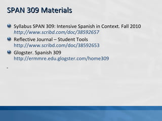 SPAN 309 Materials Syllabus SPAN 309: Intensive Spanish in Context .  Fall 2010   http://www.scribd.com/doc/38592657 Reflective Journal – Student Tools  http://www.scribd.com/doc/38592653   Glogster. Spanish 309  http://ermmre.edu.glogster.com/home309   