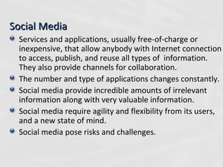 Social Media Services and applications, usually free-of-charge or inexpensive, that allow anybody with Internet connection to access, publish, and reuse all types of  information. They also provide channels for collaboration. The number and type of applications changes constantly. Social media provide incredible amounts of irrelevant information along with very valuable information. Social media require agility and flexibility from its users, and a new state of mind. Social media pose risks and challenges.  