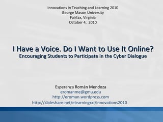 Esperanza Román Mendoza [email_address] http://eroman.wordpress.com http://slideshare.net/elearningxxi/innovations2010   I Have a Voice. Do I Want to Use It Online?   Encouraging Students to Participate in the Cyber Dialogue Innovations in Teaching and Learning 2010 George Mason University Fairfax, Virginia October 4,  2010 