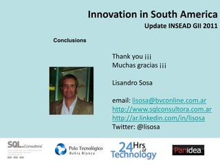 Innovation in South America
                             Update INSEAD GII 2011
Conclusions

                   Thank you ???
                   Muchas gracias ???

                   Lisandro Sosa

                   email: lisosa@bvconline.com.ar
                   http://www.sqlconsultora.com.ar
                   http://ar.linkedin.com/in/lisosa
                   Twitter: @lisosa
 