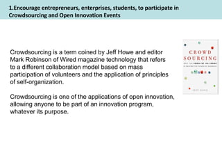 1.Encourage entrepreneurs, enterprises, students, to participate in
Crowdsourcing and Open Innovation Events




Crowdsourcing is a term coined by Jeff Howe and editor
Mark Robinson of Wired magazine technology that refers
to a different collaboration model based on mass
participation of volunteers and the application of principles
of self-organization.

Crowdsourcing is one of the applications of open innovation,
allowing anyone to be part of an innovation program,
whatever its purpose.
 