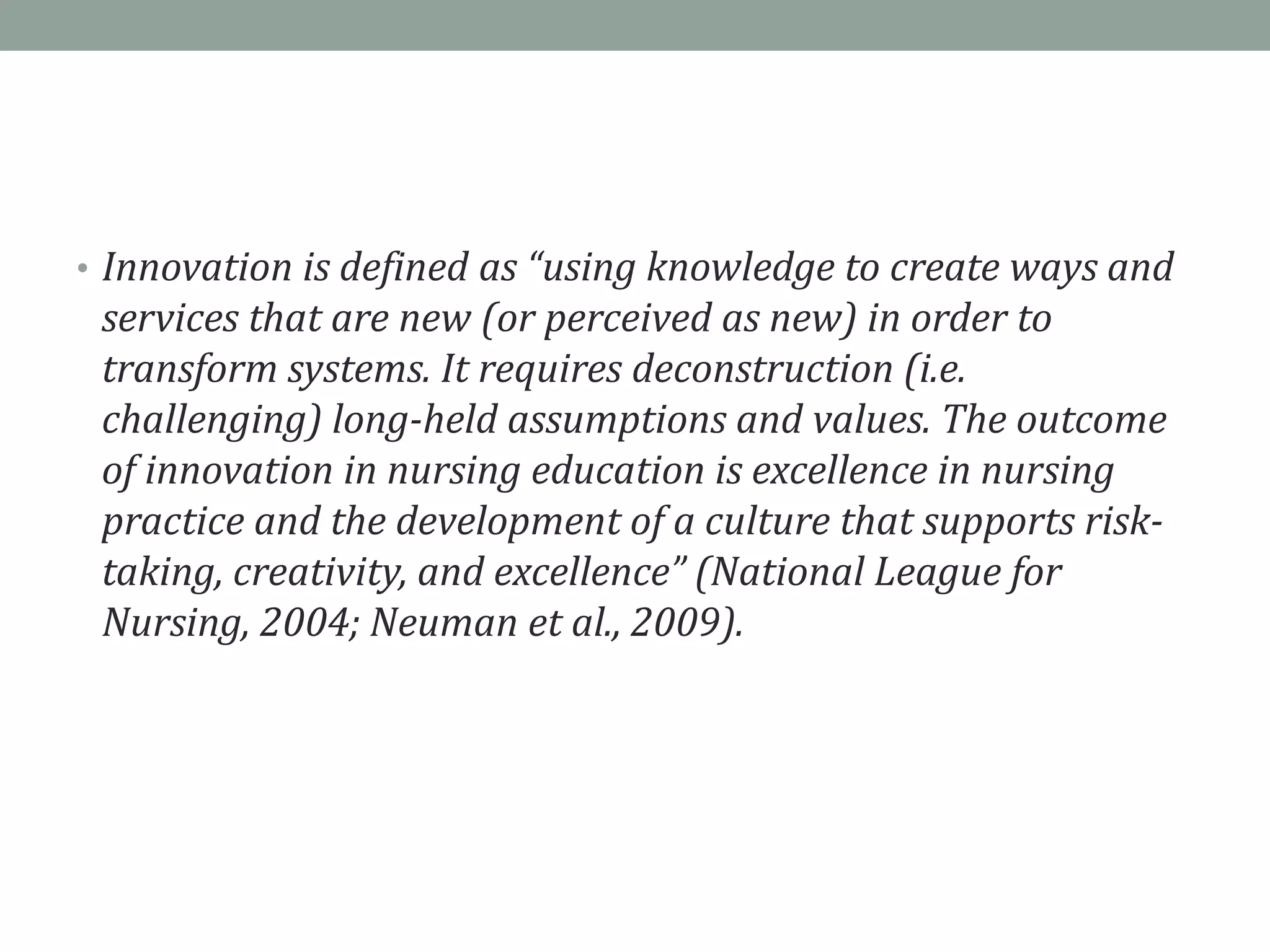 • Innovation is defined as “using knowledge to create ways and
services that are new (or perceived as new) in order to
transform systems. It requires deconstruction (i.e.
challenging) long-held assumptions and values. The outcome
of innovation in nursing education is excellence in nursing
practice and the development of a culture that supports risk-
taking, creativity, and excellence” (National League for
Nursing, 2004; Neuman et al., 2009).
 