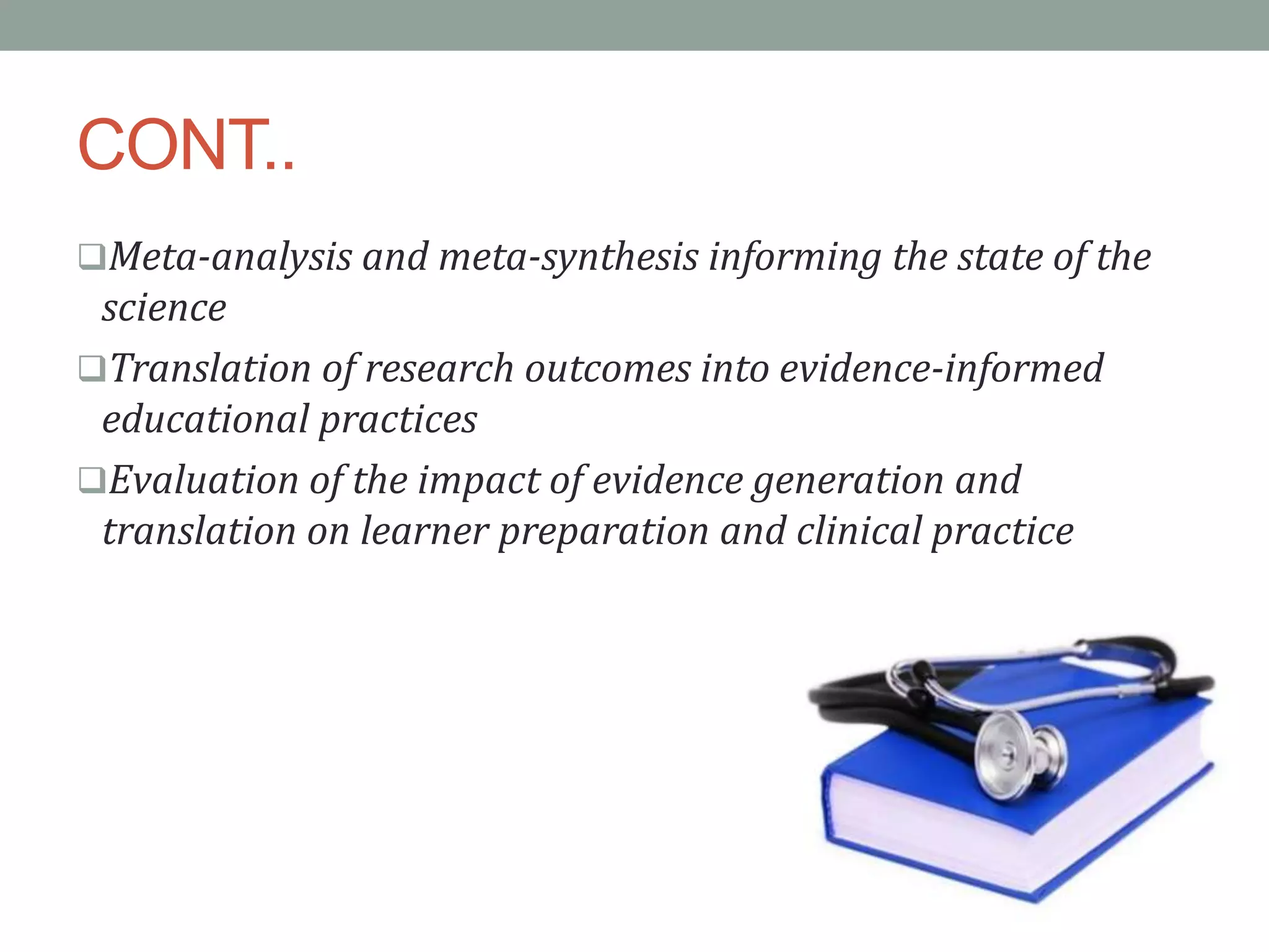 CONT..
Meta-analysis and meta-synthesis informing the state of the
science
Translation of research outcomes into evidence-informed
educational practices
Evaluation of the impact of evidence generation and
translation on learner preparation and clinical practice
 