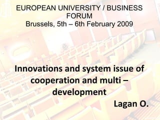 EUROPEAN UNIVERSITY / BUSINESS FORUM Brussels, 5th – 6th February 2009 Innovations and system issue of cooperation and multi – development   Lagan O. 