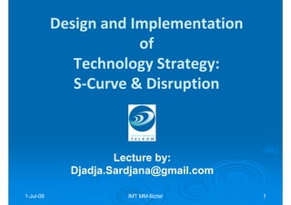 Design and Implementation
                       of
              Technology Strategy:
              S-Curve & Disruption



                     Lecture by:
                             by:
             Djadja.Sardjana@gmail.com

1-Jul-09
  Jul-                 IMT MM-Biztel
                           MM-           1
 