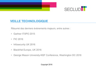 VEILLE TECHNOLOGIQUE
Résumé des derniers évènements majeurs, entre autres :
• Gartner ITXPO 2015
• FIC 2016
• Infosecurity UK 2016
• BlackHat Europe, UK 2016
• George Mason University-NSF Conference, Washington DC 2016
Copyright 2016
 