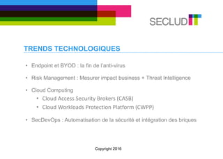 TRENDS TECHNOLOGIQUES
• Endpoint et BYOD : la fin de l’anti-virus
• Risk Management : Mesurer impact business + Threat Intelligence
• Cloud Computing
• Cloud Access Security Brokers (CASB)
• Cloud Workloads Protection Platform (CWPP)
• SecDevOps : Automatisation de la sécurité et intégration des briques
Copyright 2016
 