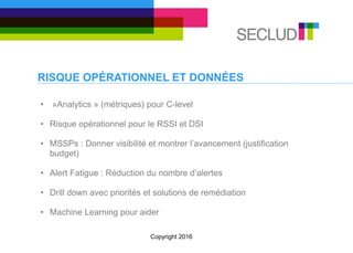 RISQUE OPÉRATIONNEL ET DONNÉES
• »Analytics » (métriques) pour C-level
• Risque opérationnel pour le RSSI et DSI
• MSSPs : Donner visibilité et montrer l’avancement (justification
budget)
• Alert Fatigue : Réduction du nombre d’alertes
• Drill down avec priorités et solutions de remédiation
• Machine Learning pour aider
Copyright 2016
 