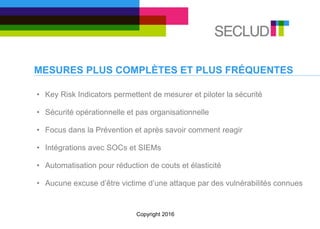 MESURES PLUS COMPLÈTES ET PLUS FRÉQUENTES
• Key Risk Indicators permettent de mesurer et piloter la sécurité
• Sécurité opérationnelle et pas organisationnelle
• Focus dans la Prévention et après savoir comment reagir
• Intégrations avec SOCs et SIEMs
• Automatisation pour réduction de couts et élasticité
• Aucune excuse d’être victime d’une attaque par des vulnérabilités connues
Copyright 2016
 