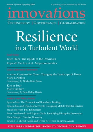 volume 4 | issue 2 | spring 2009       A quarterly journal published by MIT Press




 innovations
TECHNOLOGY | GOVERNANCE | GLOBALIZATION



          Resilience
         in a Turbulent World
Lead Essays
Peter Blom The Upside of the Downturn
Reginald Van Lee et al. Megacommunities

Cases Authored by Innovators
Amazon Conservation Team: Changing the Landscape of Power
Mark J. Plotkin
commentary by Norka Ruiz Bravo
Kiva at Four
Matt Flannery
commentary by Sam Daley-Harris

Analytic and Policy Articles
Ignacio Mas The Economics of Branchless Banking
Ignacio Mas and Olga Morawczynski Designing Mobile Transfer Services
Steven Horwitz Best Responders
Peter Dombrowski and Eugene Gholz Identifying Disruptive Innovation
Dane Stangler Creative Discovery
Erwann O. Michel-Kerjan and Debra K. Decker Insure to Assure

 ENTREPRENEURIAL SOLUTIONS TO GLOBAL CHALLENGES
 