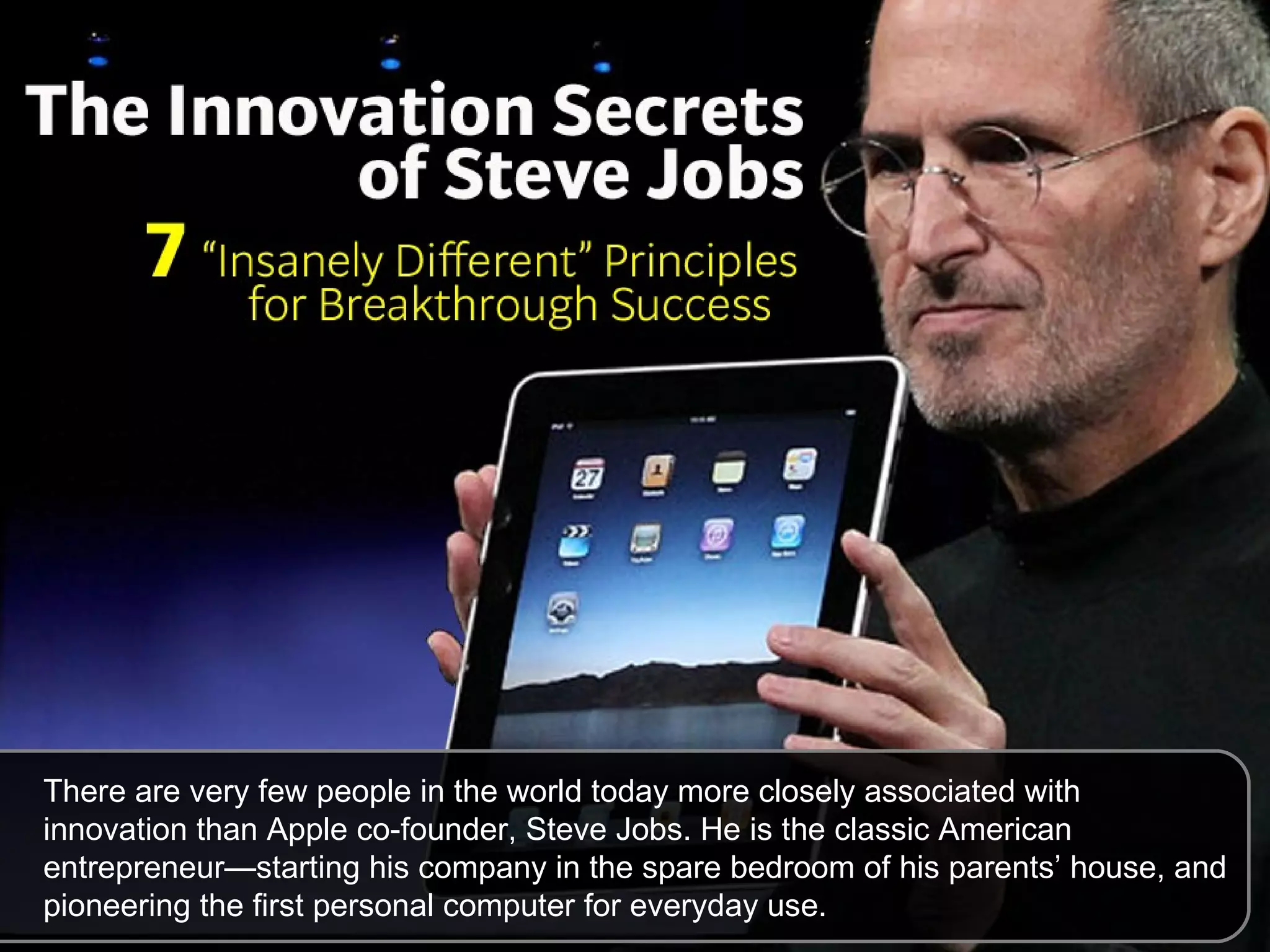 There are very few people in the world today more closely associated with innovation than Apple co-founder, Steve Jobs. He is the classic American entrepreneur—starting his company in the spare bedroom of his parents’ house, and pioneering the first personal computer for everyday use. 