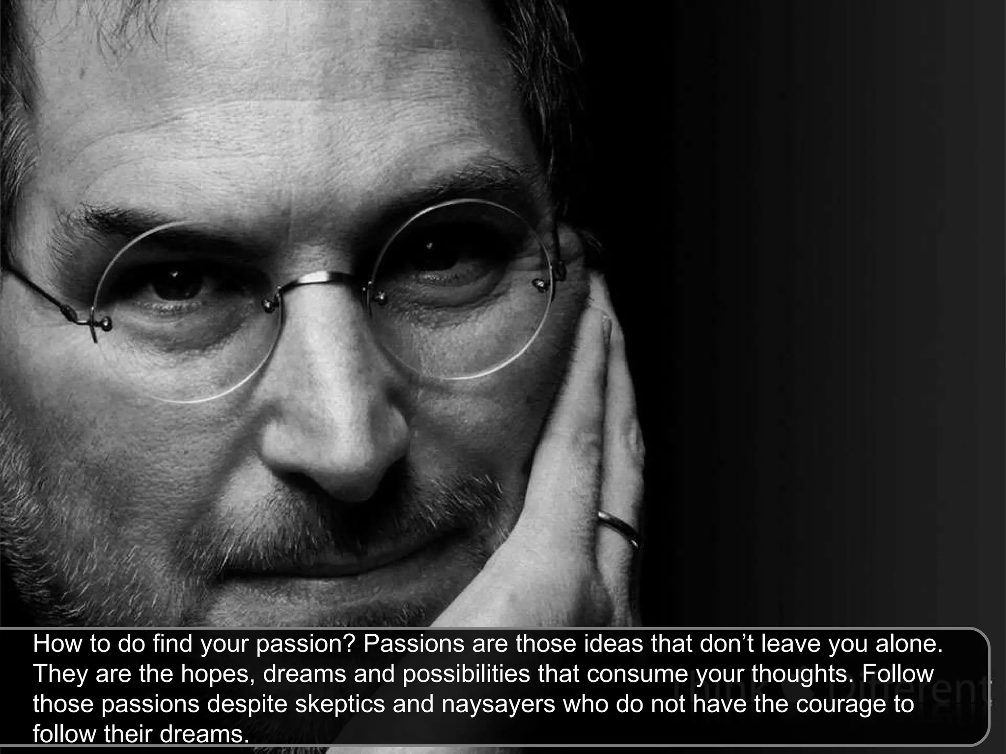 How to do find your passion? Passions are those ideas that don’t leave you alone. They are the hopes, dreams and possibilities that consume your thoughts. Follow those passions despite skeptics and naysayers who do not have the courage to follow their dreams.  