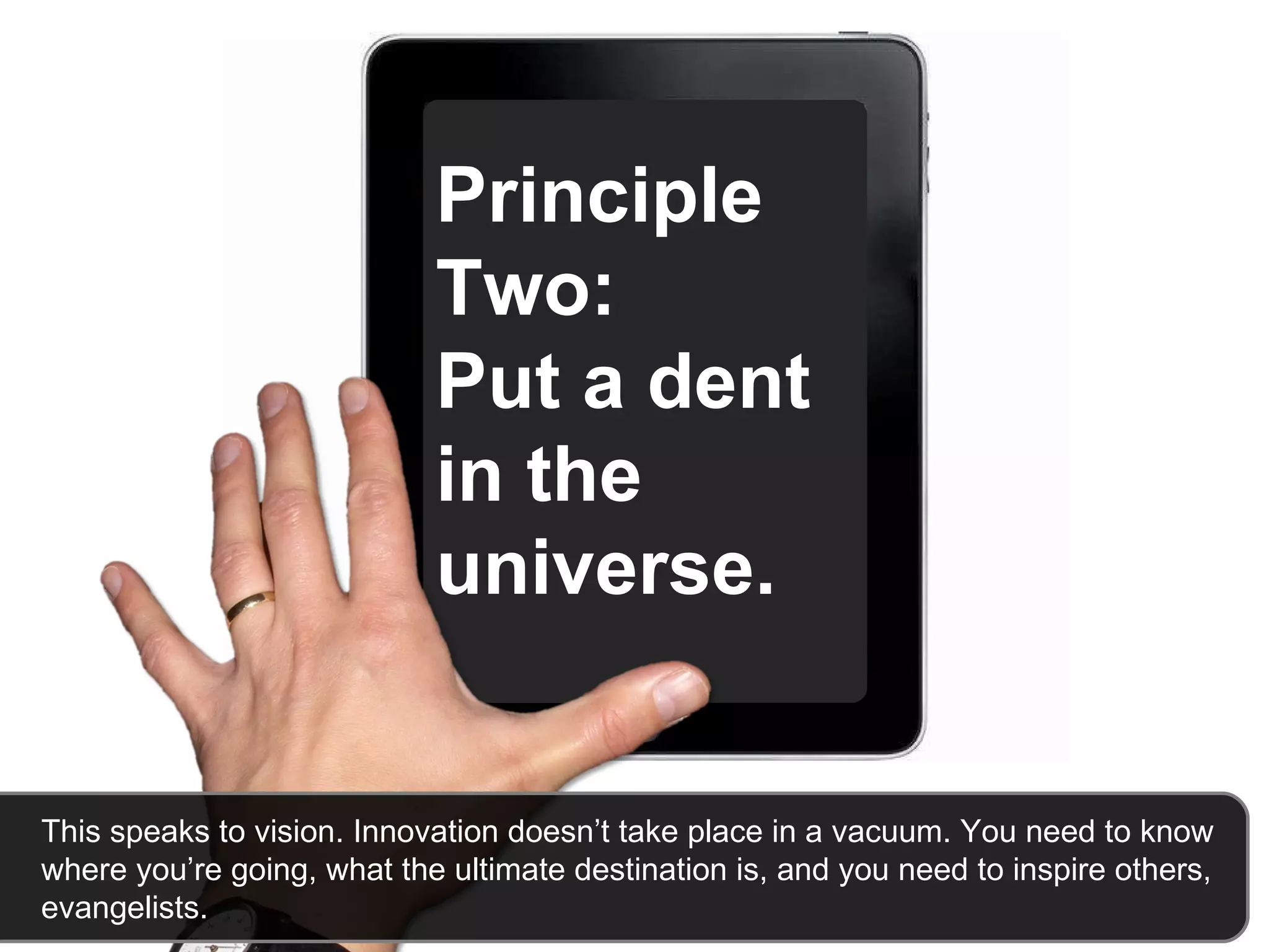 Principle Two:  Put a dent in the universe.   This speaks to vision. Innovation doesn’t take place in a vacuum. You need to know where you’re going, what the ultimate destination is, and you need to inspire others, evangelists.  
