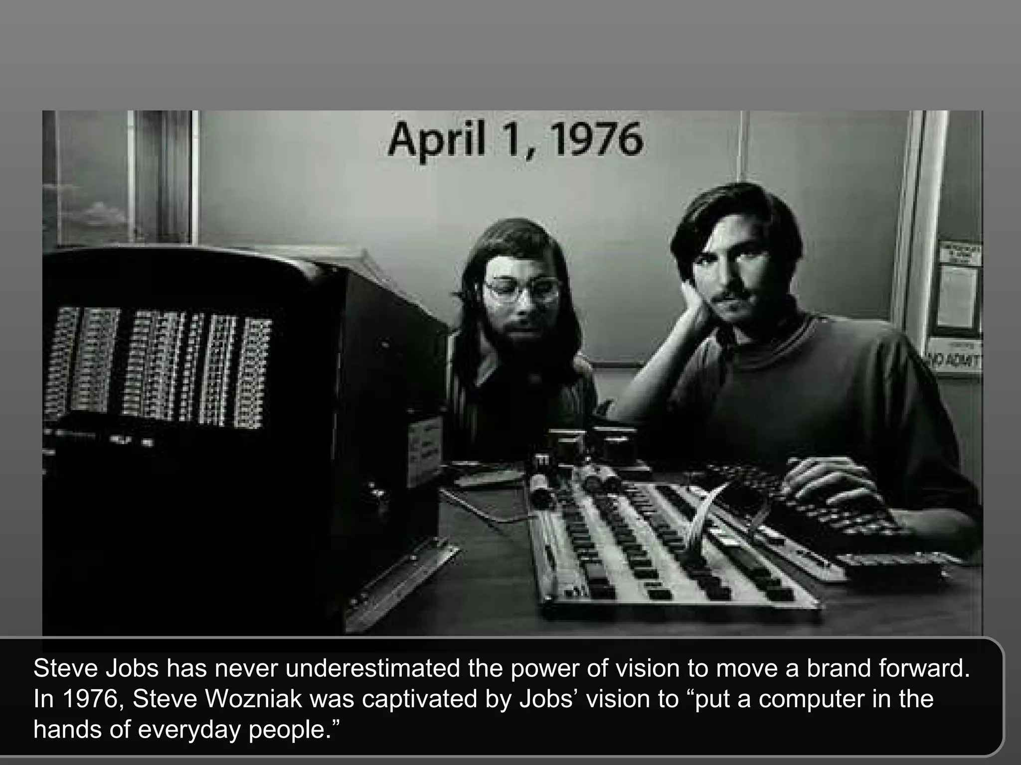 Steve Jobs has never underestimated the power of vision to move a brand forward. In 1976, Steve Wozniak was captivated by Jobs’ vision to “put a computer in the hands of everyday people.” 