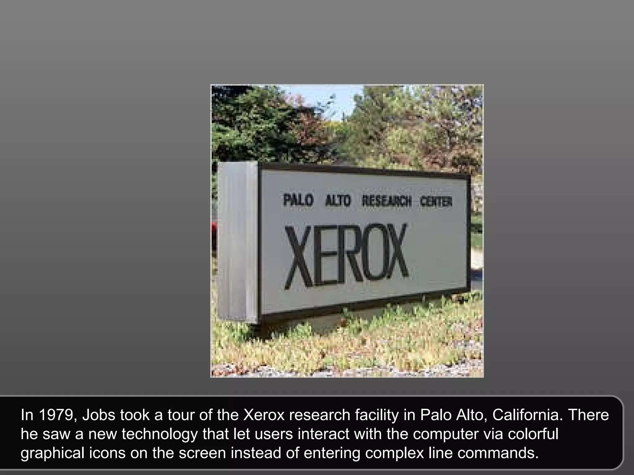 In 1979, Jobs took a tour of the Xerox research facility in Palo Alto, California. There he saw a new technology that let users interact with the computer via colorful graphical icons on the screen instead of entering complex line commands.  