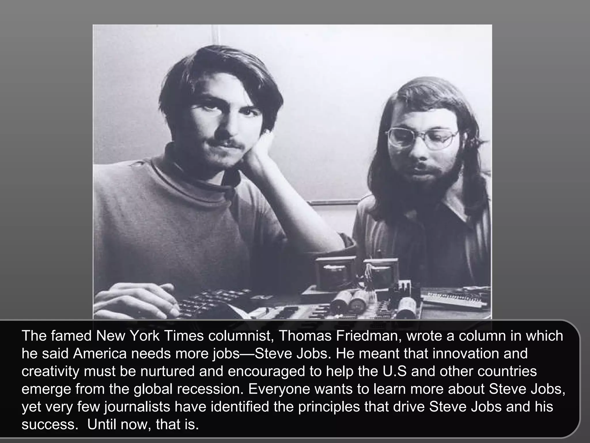 The famed New York Times columnist, Thomas Friedman, wrote a column in which he said America needs more jobs—Steve Jobs. He meant that innovation and creativity must be nurtured and encouraged to help the U.S and other countries emerge from the global recession. Everyone wants to learn more about Steve Jobs, yet very few journalists have identified the principles that drive Steve Jobs and his success.  Until now, that is.  
