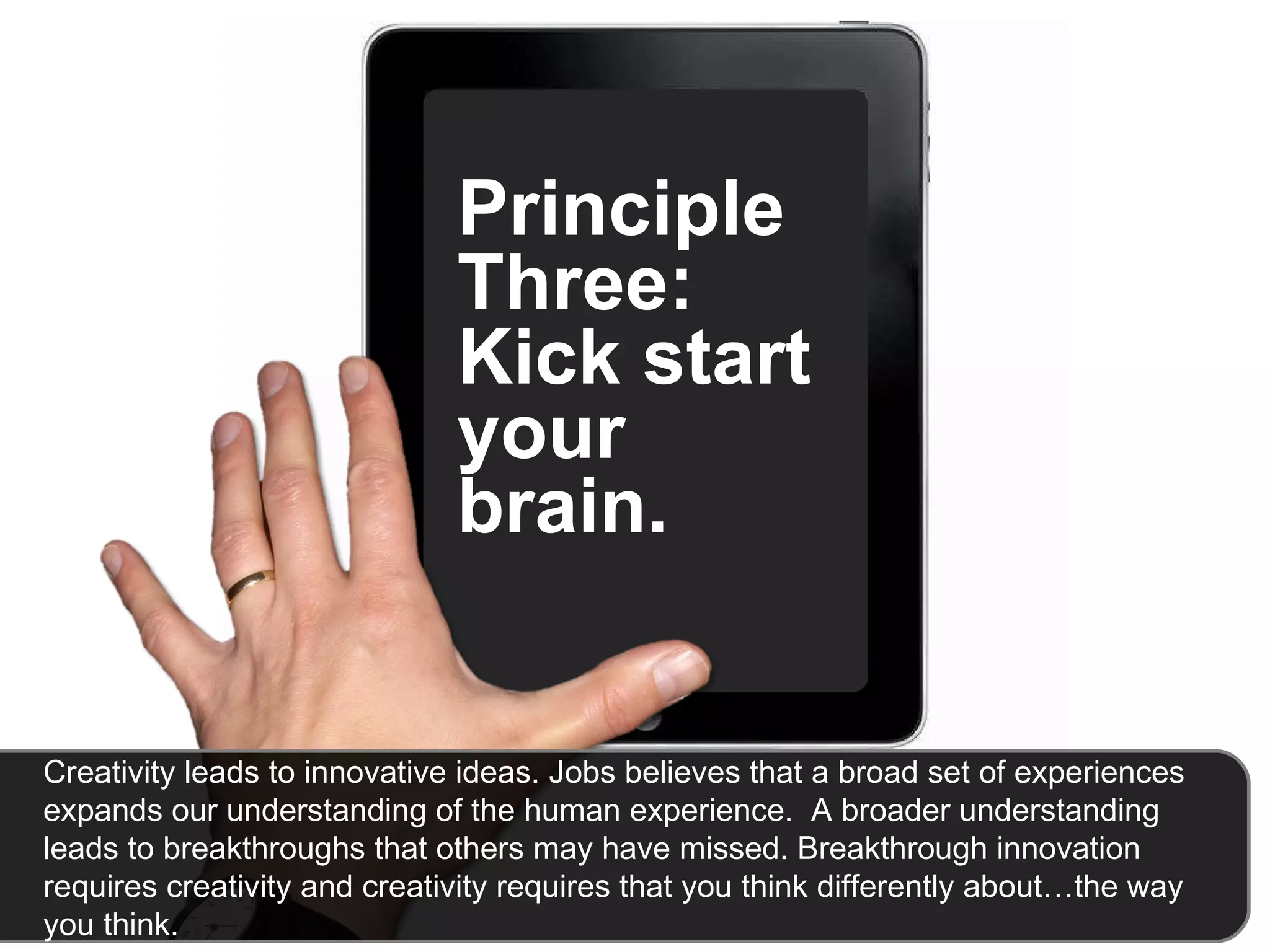 Principle Three: Kick start your brain.  Creativity leads to innovative ideas. Jobs believes that a broad set of experiences expands our understanding of the human experience.  A broader understanding leads to breakthroughs that others may have missed. Breakthrough innovation requires creativity and creativity requires that you think differently about…the way you think.  